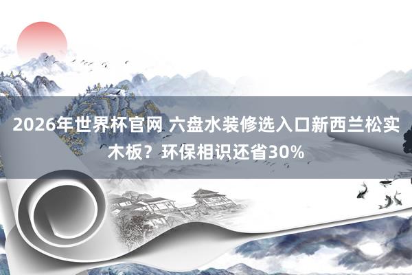 2026年世界杯官网 六盘水装修选入口新西兰松实木板？环保相识还省30%