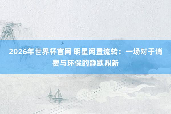 2026年世界杯官网 明星闲置流转：一场对于消费与环保的静默鼎新