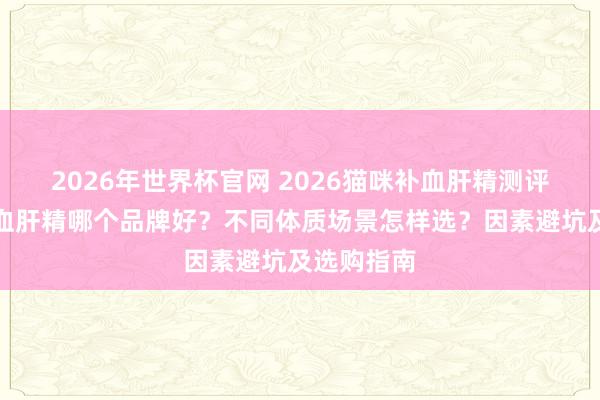2026年世界杯官网 2026猫咪补血肝精测评：猫咪补血肝精哪个品牌好？不同体质场景怎样选？因素避坑及选购指南