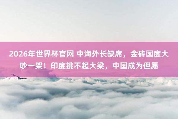 2026年世界杯官网 中海外长缺席，金砖国度大吵一架！印度挑不起大梁，中国成为但愿
