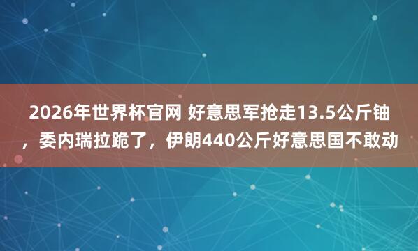 2026年世界杯官网 好意思军抢走13.5公斤铀，委内瑞拉跪了，伊朗440公斤好意思国不敢动