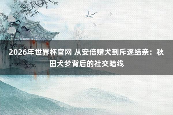 2026年世界杯官网 从安倍赠犬到斥逐结亲：秋田犬梦背后的社交暗线
