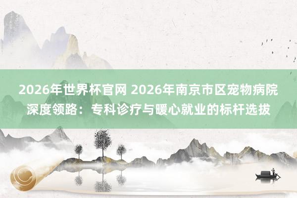 2026年世界杯官网 2026年南京市区宠物病院深度领路：专科诊疗与暖心就业的标杆选拔