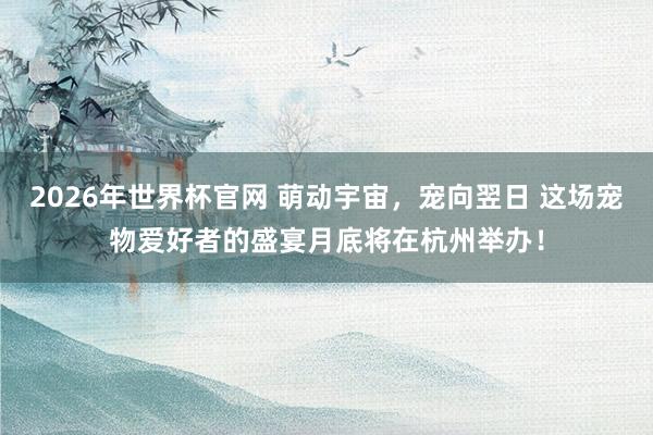2026年世界杯官网 萌动宇宙，宠向翌日 这场宠物爱好者的盛宴月底将在杭州举办！