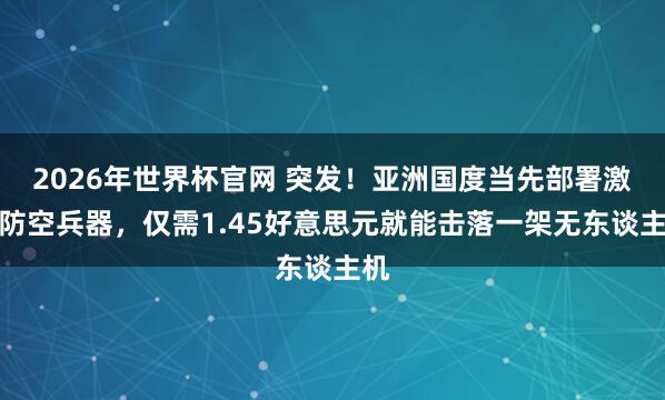 2026年世界杯官网 突发！亚洲国度当先部署激光防空兵器，仅需1.45好意思元就能击落一架无东谈主机