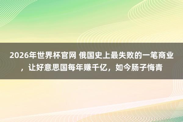 2026年世界杯官网 俄国史上最失败的一笔商业，让好意思国每年赚千亿，如今肠子悔青