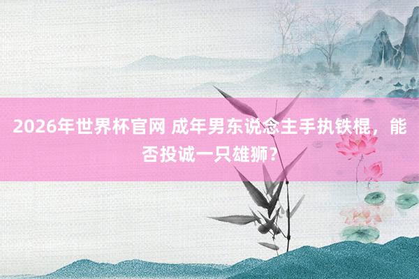 2026年世界杯官网 成年男东说念主手执铁棍，能否投诚一只雄狮？