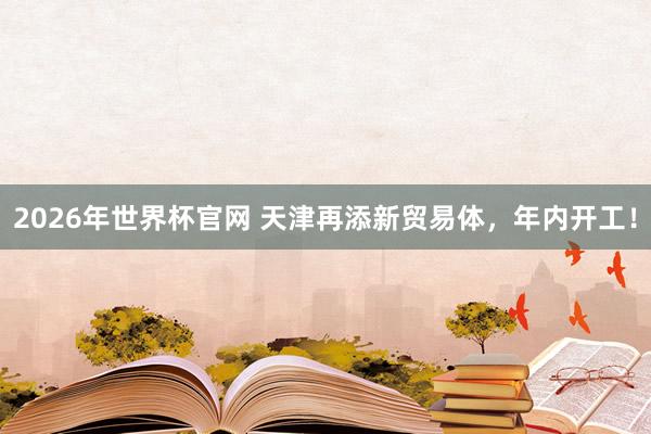 2026年世界杯官网 天津再添新贸易体，年内开工！