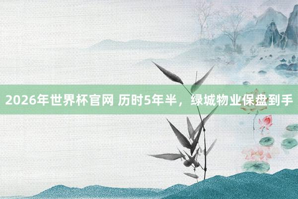 2026年世界杯官网 历时5年半，绿城物业保盘到手