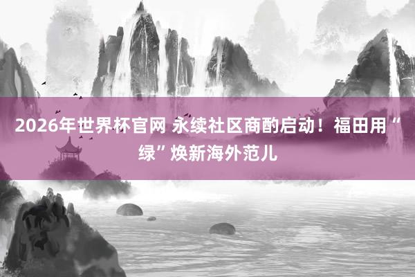 2026年世界杯官网 永续社区商酌启动！福田用“绿”焕新海外范儿