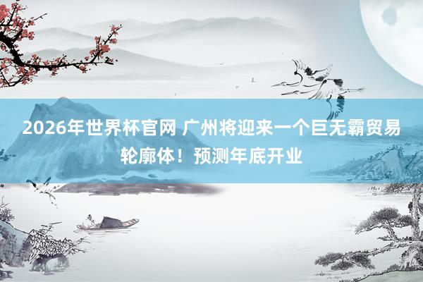 2026年世界杯官网 广州将迎来一个巨无霸贸易轮廓体！预测年底开业
