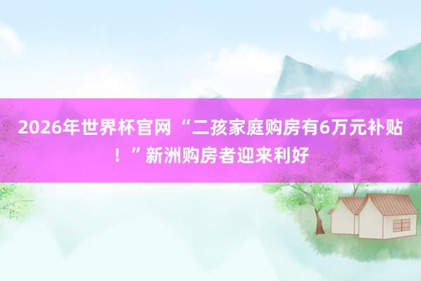 2026年世界杯官网 “二孩家庭购房有6万元补贴！”新洲购房者迎来利好