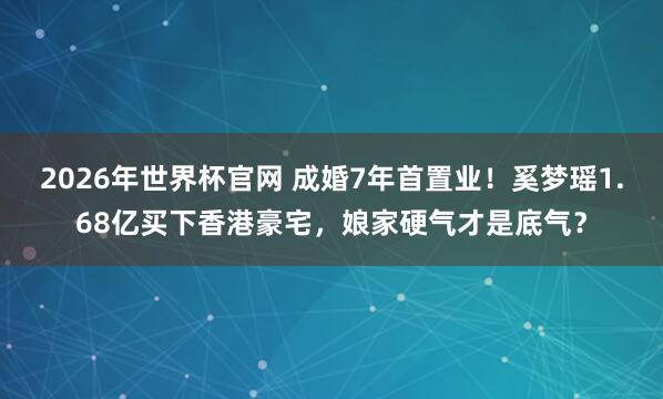 2026年世界杯官网 成婚7年首置业！奚梦瑶1.68亿买下香港豪宅，娘家硬气才是底气？