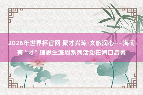 2026年世界杯官网 聚才兴琼·文旅润心——海南有“才”理思生涯周系列活动在海口启幕