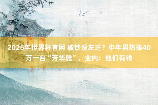 2026年世界杯官网 破钞没左迁？中年男热捧40万一台“芳华舱”，业内：他们有钱