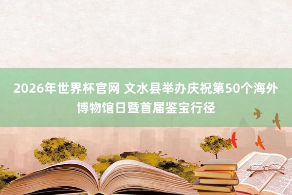 2026年世界杯官网 文水县举办庆祝第50个海外博物馆日暨首届鉴宝行径