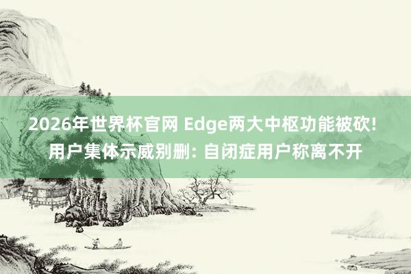 2026年世界杯官网 Edge两大中枢功能被砍! 用户集体示威别删: 自闭症用户称离不开