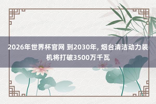 2026年世界杯官网 到2030年， 烟台清洁动力装机将打破3500万千瓦