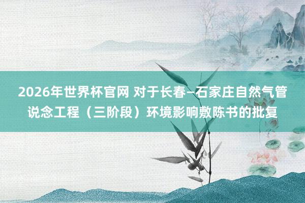 2026年世界杯官网 对于长春—石家庄自然气管说念工程（三阶段）环境影响敷陈书的批复