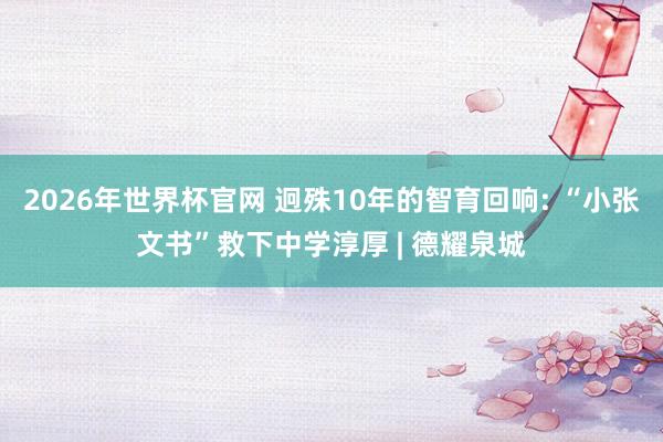 2026年世界杯官网 迥殊10年的智育回响: “小张文书”救下中学淳厚 | 德耀泉城