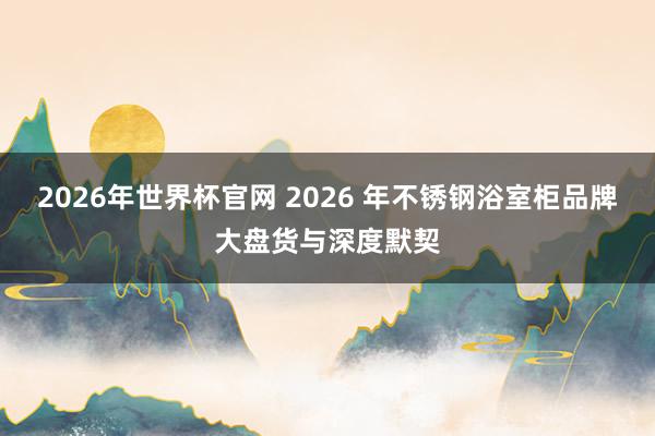 2026年世界杯官网 2026 年不锈钢浴室柜品牌大盘货与深度默契