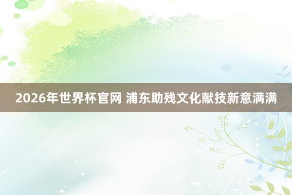 2026年世界杯官网 浦东助残文化献技新意满满