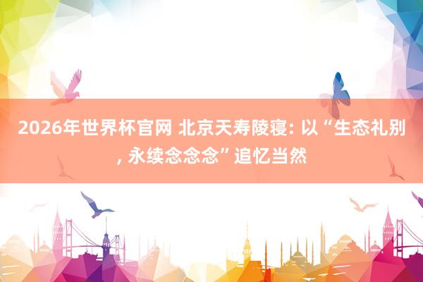 2026年世界杯官网 北京天寿陵寝: 以“生态礼别， 永续念念念”追忆当然
