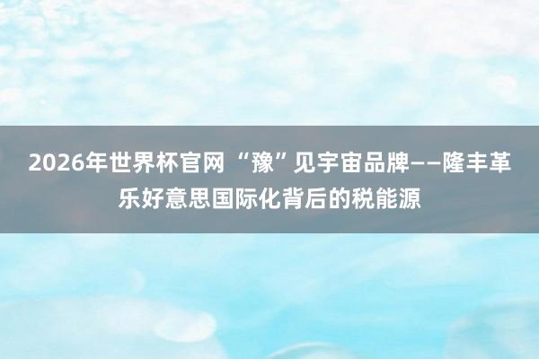 2026年世界杯官网 “豫”见宇宙品牌——隆丰革乐好意思国际化背后的税能源