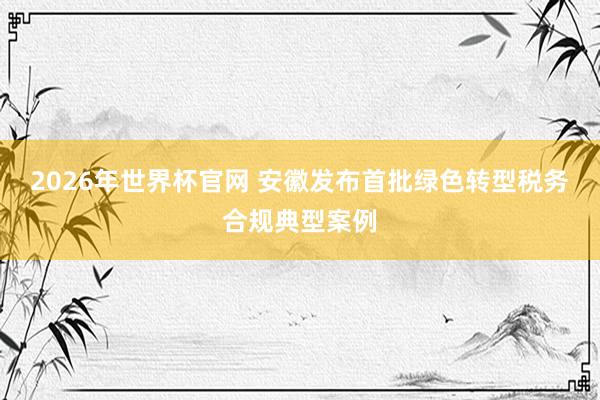 2026年世界杯官网 安徽发布首批绿色转型税务合规典型案例