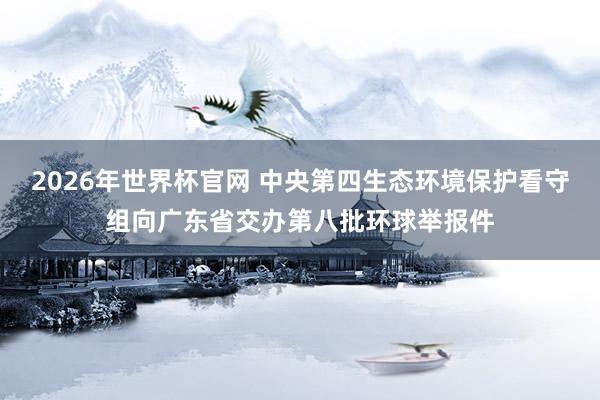 2026年世界杯官网 中央第四生态环境保护看守组向广东省交办第八批环球举报件