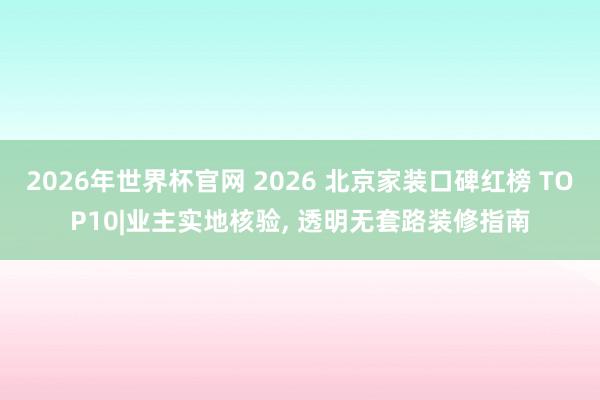 2026年世界杯官网 2026 北京家装口碑红榜 TOP10|业主实地核验， 透明无套路装修指南