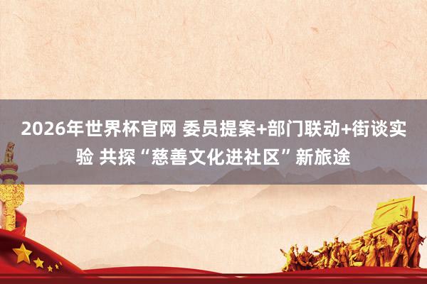 2026年世界杯官网 委员提案+部门联动+街谈实验 共探“慈善文化进社区”新旅途