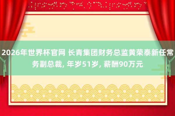 2026年世界杯官网 长青集团财务总监黄荣泰新任常务副总裁， 年岁51岁， 薪酬90万元