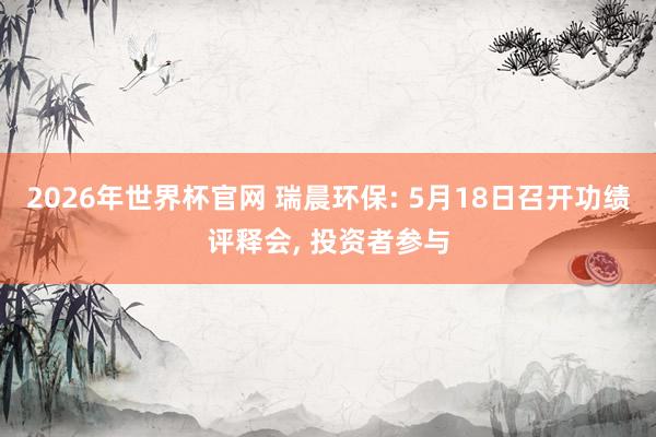 2026年世界杯官网 瑞晨环保: 5月18日召开功绩评释会， 投资者参与