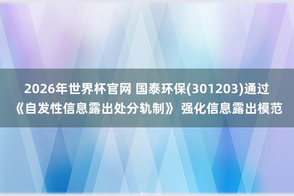 2026年世界杯官网 国泰环保(301203)通过《自发性信息露出处分轨制》 强化信息露出模范