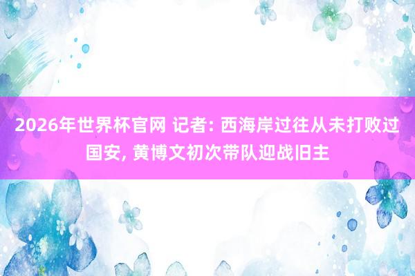 2026年世界杯官网 记者: 西海岸过往从未打败过国安， 黄博文初次带队迎战旧主
