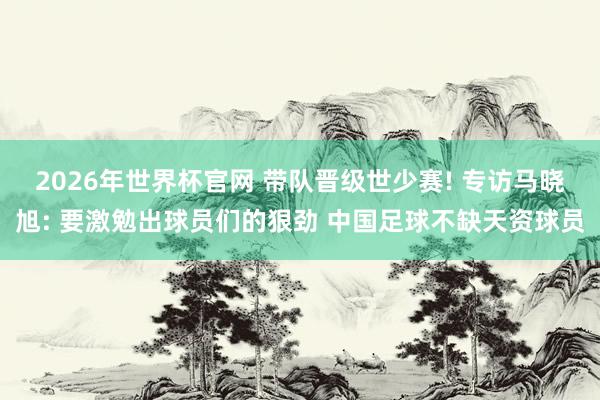 2026年世界杯官网 带队晋级世少赛! 专访马晓旭: 要激勉出球员们的狠劲 中国足球不缺天资球员