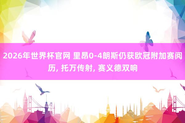 2026年世界杯官网 里昂0-4朗斯仍获欧冠附加赛阅历， 托万传射， 赛义德双响