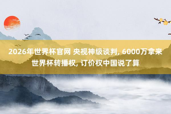 2026年世界杯官网 央视神级谈判， 6000万拿来世界杯转播权， 订价权中国说了算