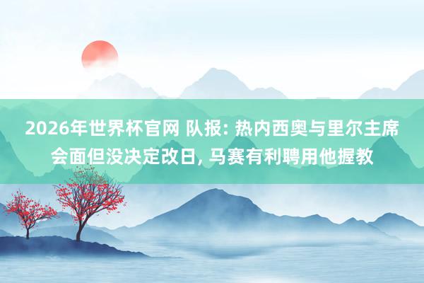 2026年世界杯官网 队报: 热内西奥与里尔主席会面但没决定改日， 马赛有利聘用他握教