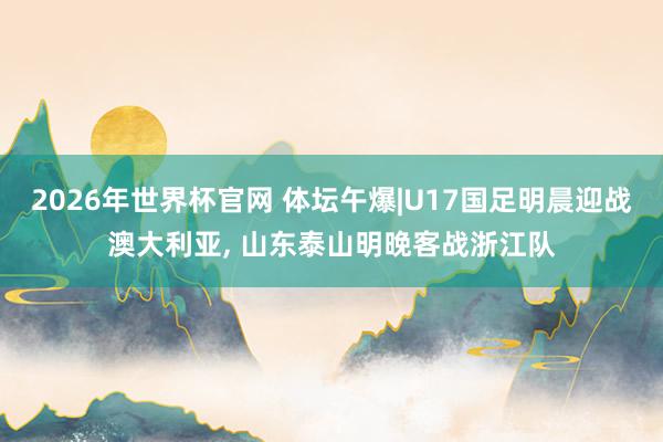 2026年世界杯官网 体坛午爆|U17国足明晨迎战澳大利亚， 山东泰山明晚客战浙江队
