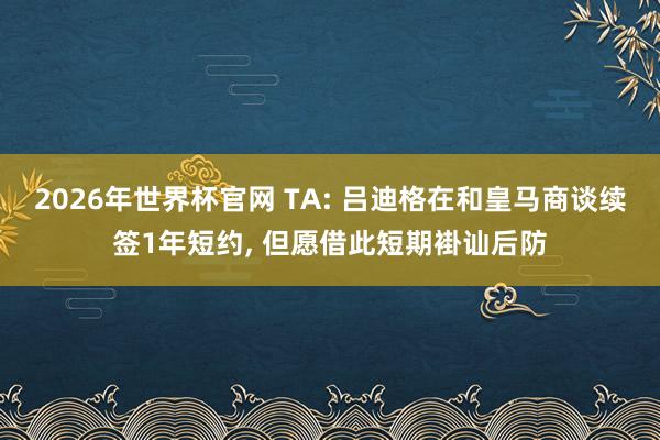 2026年世界杯官网 TA: 吕迪格在和皇马商谈续签1年短约， 但愿借此短期褂讪后防