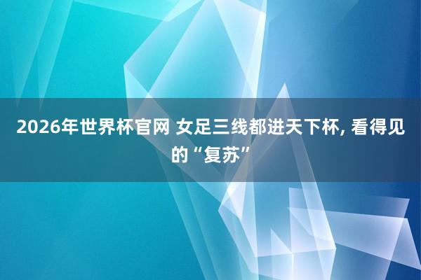 2026年世界杯官网 女足三线都进天下杯， 看得见的“复苏”