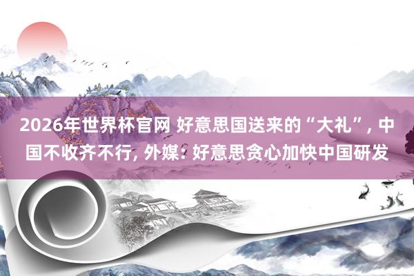 2026年世界杯官网 好意思国送来的“大礼”， 中国不收齐不行， 外媒: 好意思贪心加快中国研发