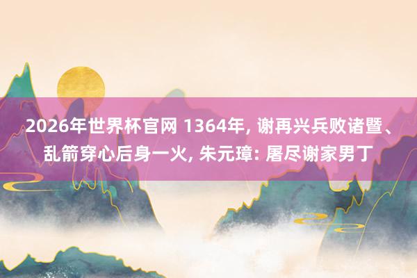 2026年世界杯官网 1364年， 谢再兴兵败诸暨、乱箭穿心后身一火， 朱元璋: 屠尽谢家男丁