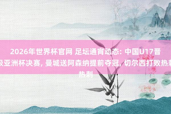 2026年世界杯官网 足坛通宵动态: 中国U17晋级亚洲杯决赛， 曼城送阿森纳提前夺冠， 切尔西打败热刺