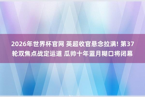 2026年世界杯官网 英超收官悬念拉满! 第37轮双焦点战定运道 瓜帅十年蓝月糊口将闭幕