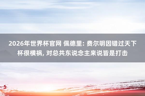 2026年世界杯官网 佩德里: 费尔明因错过天下杯很横祸， 对总共东说念主来说皆是打击