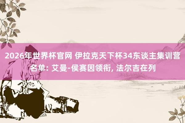 2026年世界杯官网 伊拉克天下杯34东谈主集训营名单: 艾曼-侯赛因领衔， 法尔吉在列