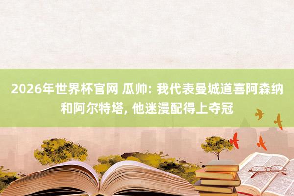 2026年世界杯官网 瓜帅: 我代表曼城道喜阿森纳和阿尔特塔， 他迷漫配得上夺冠